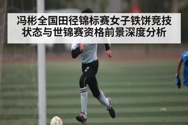 冯彬全国田径锦标赛女子铁饼竞技状态与世锦赛资格前景深度分析